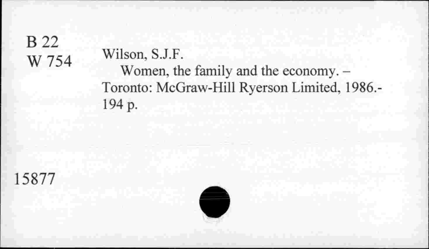 ﻿B 22
W 754
Wilson, S.J.F.
Women, the family and the economy. -Toronto: McGraw-Hill Ryerson Limited, 1986.-194 p.
15877